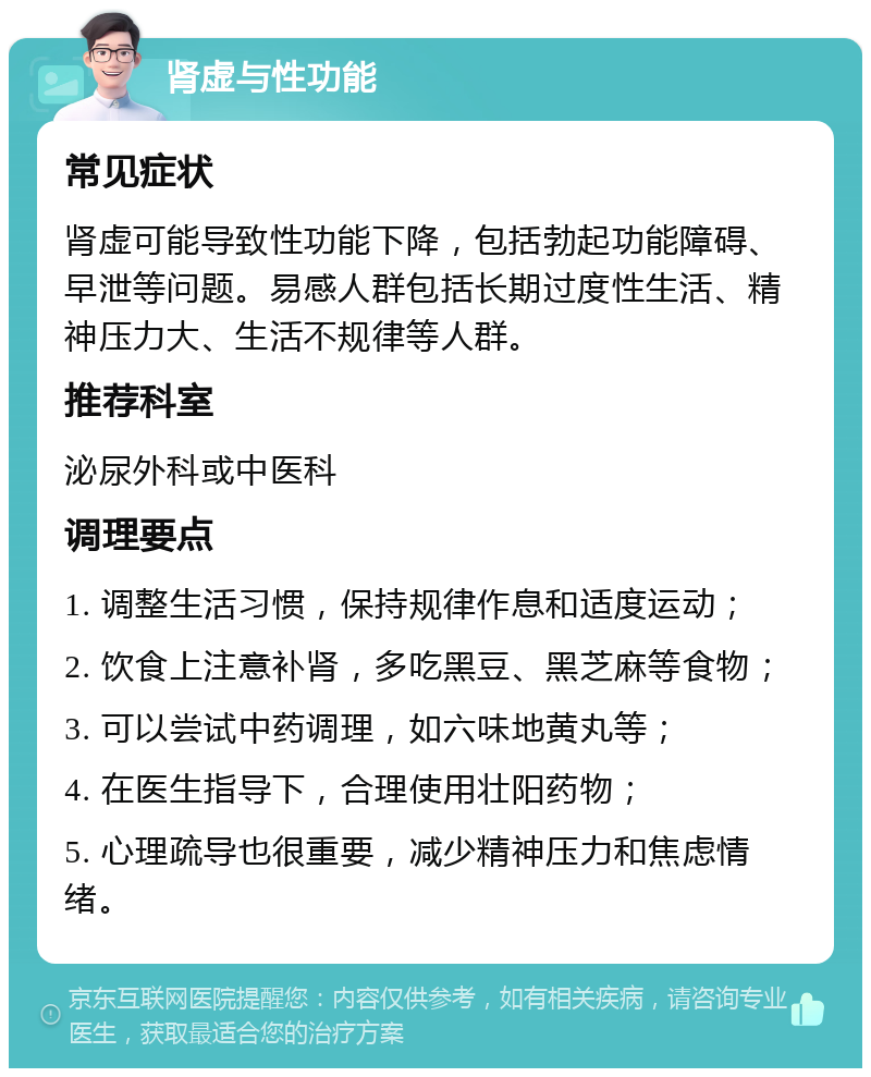 肾虚与性功能 常见症状 肾虚可能导致性功能下降，包括勃起功能障碍、早泄等问题。易感人群包括长期过度性生活、精神压力大、生活不规律等人群。 推荐科室 泌尿外科或中医科 调理要点 1. 调整生活习惯，保持规律作息和适度运动； 2. 饮食上注意补肾，多吃黑豆、黑芝麻等食物； 3. 可以尝试中药调理，如六味地黄丸等； 4. 在医生指导下，合理使用壮阳药物； 5. 心理疏导也很重要，减少精神压力和焦虑情绪。