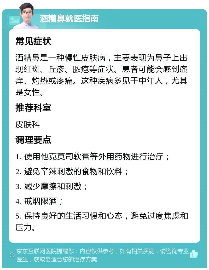 酒糟鼻就医指南 常见症状 酒糟鼻是一种慢性皮肤病，主要表现为鼻子上出现红斑、丘疹、脓疱等症状。患者可能会感到瘙痒、灼热或疼痛。这种疾病多见于中年人，尤其是女性。 推荐科室 皮肤科 调理要点 1. 使用他克莫司软膏等外用药物进行治疗； 2. 避免辛辣刺激的食物和饮料； 3. 减少摩擦和刺激； 4. 戒烟限酒； 5. 保持良好的生活习惯和心态，避免过度焦虑和压力。