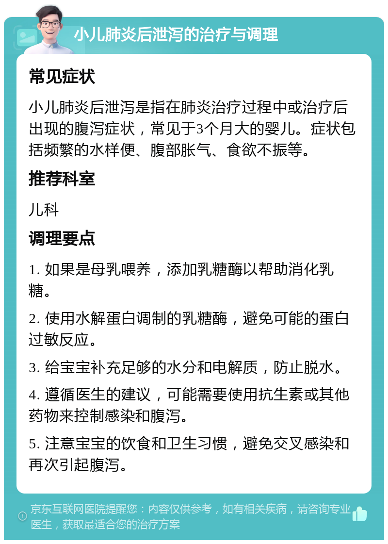 小儿肺炎后泄泻的治疗与调理 常见症状 小儿肺炎后泄泻是指在肺炎治疗过程中或治疗后出现的腹泻症状，常见于3个月大的婴儿。症状包括频繁的水样便、腹部胀气、食欲不振等。 推荐科室 儿科 调理要点 1. 如果是母乳喂养，添加乳糖酶以帮助消化乳糖。 2. 使用水解蛋白调制的乳糖酶，避免可能的蛋白过敏反应。 3. 给宝宝补充足够的水分和电解质，防止脱水。 4. 遵循医生的建议，可能需要使用抗生素或其他药物来控制感染和腹泻。 5. 注意宝宝的饮食和卫生习惯，避免交叉感染和再次引起腹泻。