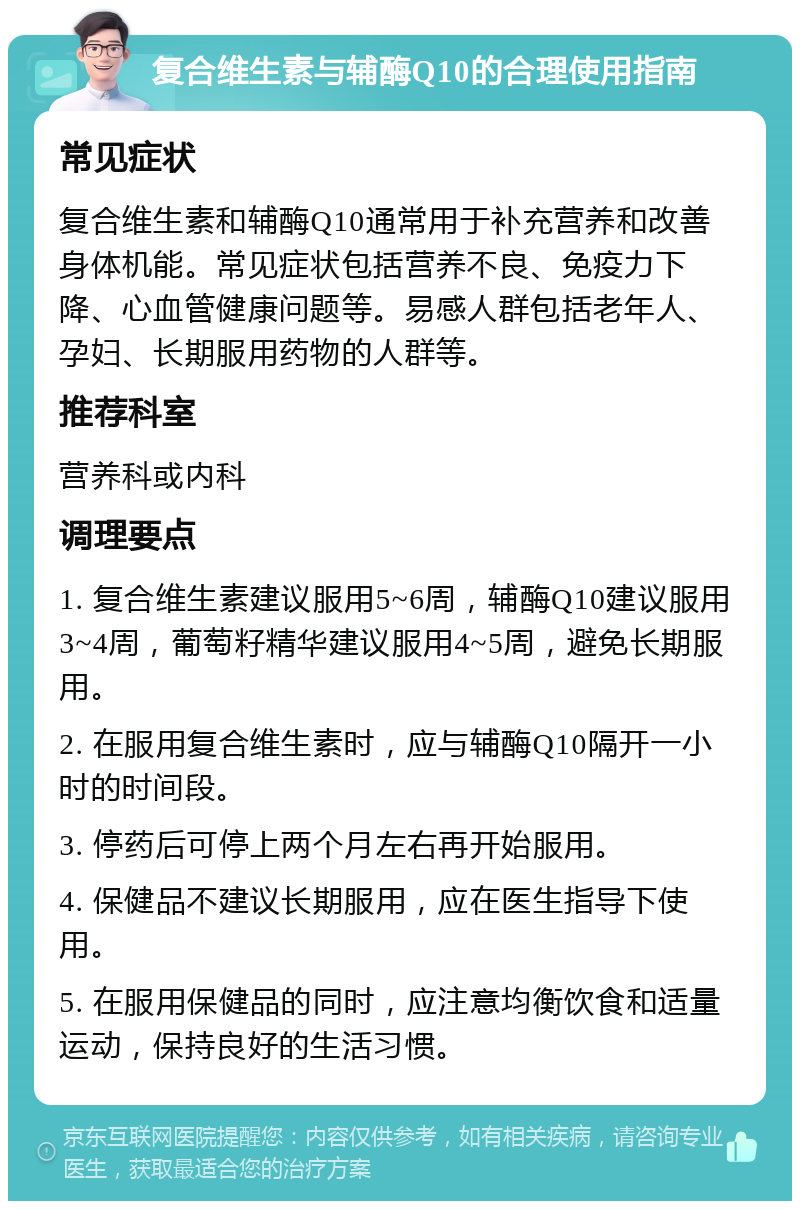 复合维生素与辅酶Q10的合理使用指南 常见症状 复合维生素和辅酶Q10通常用于补充营养和改善身体机能。常见症状包括营养不良、免疫力下降、心血管健康问题等。易感人群包括老年人、孕妇、长期服用药物的人群等。 推荐科室 营养科或内科 调理要点 1. 复合维生素建议服用5~6周，辅酶Q10建议服用3~4周，葡萄籽精华建议服用4~5周，避免长期服用。 2. 在服用复合维生素时，应与辅酶Q10隔开一小时的时间段。 3. 停药后可停上两个月左右再开始服用。 4. 保健品不建议长期服用，应在医生指导下使用。 5. 在服用保健品的同时，应注意均衡饮食和适量运动，保持良好的生活习惯。