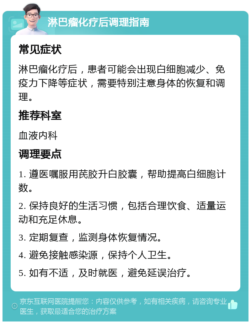 淋巴瘤化疗后调理指南 常见症状 淋巴瘤化疗后，患者可能会出现白细胞减少、免疫力下降等症状，需要特别注意身体的恢复和调理。 推荐科室 血液内科 调理要点 1. 遵医嘱服用芪胶升白胶囊，帮助提高白细胞计数。 2. 保持良好的生活习惯，包括合理饮食、适量运动和充足休息。 3. 定期复查，监测身体恢复情况。 4. 避免接触感染源，保持个人卫生。 5. 如有不适，及时就医，避免延误治疗。