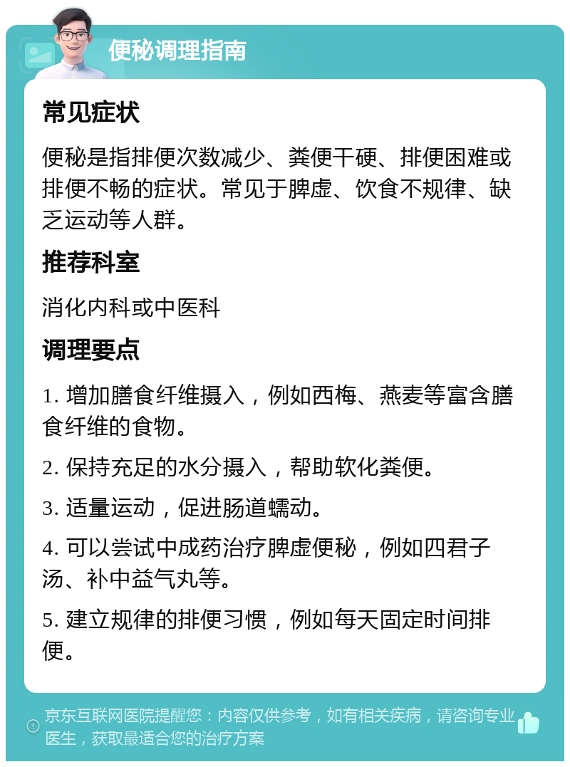 便秘调理指南 常见症状 便秘是指排便次数减少、粪便干硬、排便困难或排便不畅的症状。常见于脾虚、饮食不规律、缺乏运动等人群。 推荐科室 消化内科或中医科 调理要点 1. 增加膳食纤维摄入，例如西梅、燕麦等富含膳食纤维的食物。 2. 保持充足的水分摄入，帮助软化粪便。 3. 适量运动，促进肠道蠕动。 4. 可以尝试中成药治疗脾虚便秘，例如四君子汤、补中益气丸等。 5. 建立规律的排便习惯，例如每天固定时间排便。