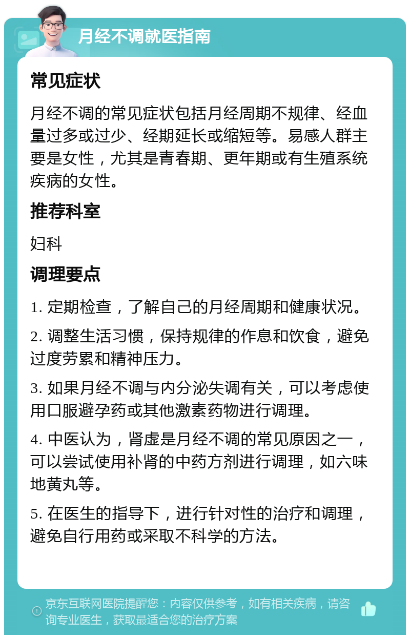 月经不调就医指南 常见症状 月经不调的常见症状包括月经周期不规律、经血量过多或过少、经期延长或缩短等。易感人群主要是女性，尤其是青春期、更年期或有生殖系统疾病的女性。 推荐科室 妇科 调理要点 1. 定期检查，了解自己的月经周期和健康状况。 2. 调整生活习惯，保持规律的作息和饮食，避免过度劳累和精神压力。 3. 如果月经不调与内分泌失调有关，可以考虑使用口服避孕药或其他激素药物进行调理。 4. 中医认为，肾虚是月经不调的常见原因之一，可以尝试使用补肾的中药方剂进行调理，如六味地黄丸等。 5. 在医生的指导下，进行针对性的治疗和调理，避免自行用药或采取不科学的方法。