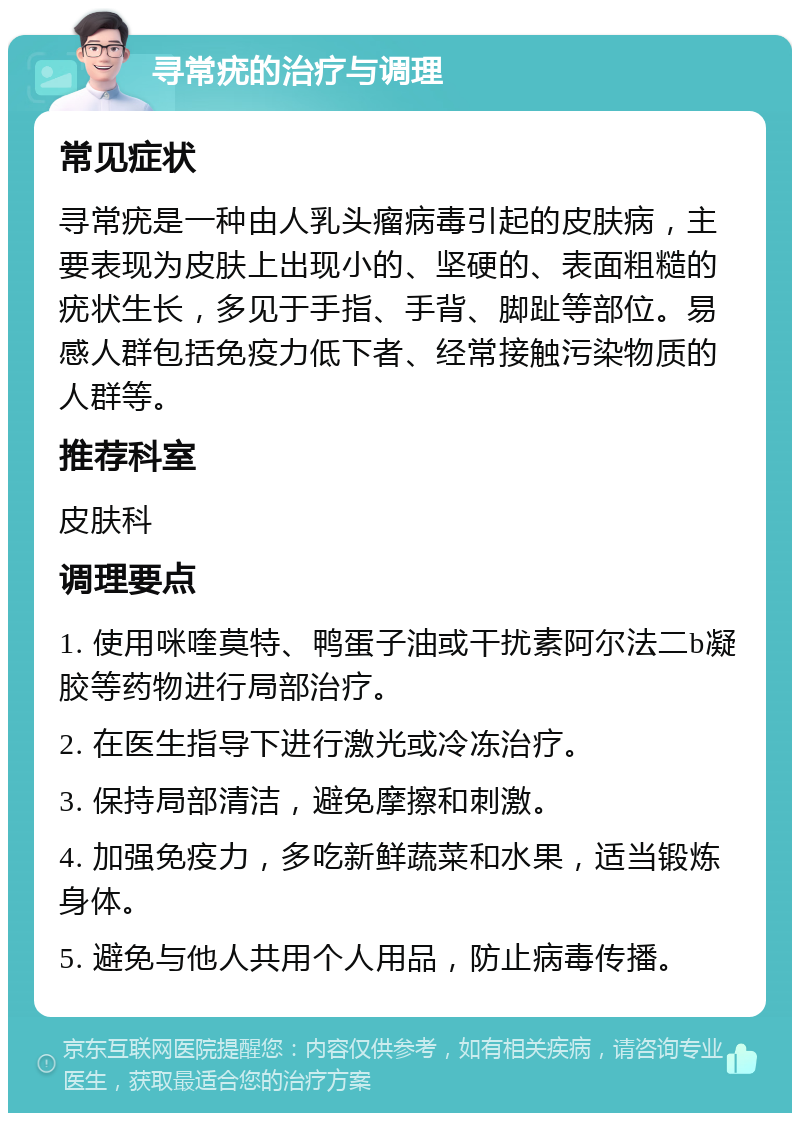 寻常疣的治疗与调理 常见症状 寻常疣是一种由人乳头瘤病毒引起的皮肤病，主要表现为皮肤上出现小的、坚硬的、表面粗糙的疣状生长，多见于手指、手背、脚趾等部位。易感人群包括免疫力低下者、经常接触污染物质的人群等。 推荐科室 皮肤科 调理要点 1. 使用咪喹莫特、鸭蛋子油或干扰素阿尔法二b凝胶等药物进行局部治疗。 2. 在医生指导下进行激光或冷冻治疗。 3. 保持局部清洁，避免摩擦和刺激。 4. 加强免疫力，多吃新鲜蔬菜和水果，适当锻炼身体。 5. 避免与他人共用个人用品，防止病毒传播。