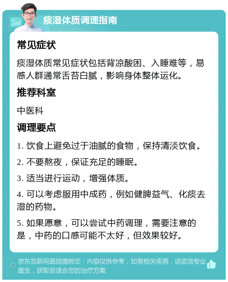 痰湿体质调理指南 常见症状 痰湿体质常见症状包括背凉酸困、入睡难等，易感人群通常舌苔白腻，影响身体整体运化。 推荐科室 中医科 调理要点 1. 饮食上避免过于油腻的食物，保持清淡饮食。 2. 不要熬夜，保证充足的睡眠。 3. 适当进行运动，增强体质。 4. 可以考虑服用中成药，例如健脾益气、化痰去湿的药物。 5. 如果愿意，可以尝试中药调理，需要注意的是，中药的口感可能不太好，但效果较好。