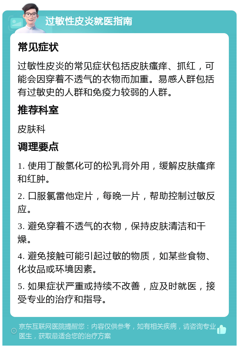 过敏性皮炎就医指南 常见症状 过敏性皮炎的常见症状包括皮肤瘙痒、抓红，可能会因穿着不透气的衣物而加重。易感人群包括有过敏史的人群和免疫力较弱的人群。 推荐科室 皮肤科 调理要点 1. 使用丁酸氢化可的松乳膏外用，缓解皮肤瘙痒和红肿。 2. 口服氯雷他定片，每晚一片，帮助控制过敏反应。 3. 避免穿着不透气的衣物，保持皮肤清洁和干燥。 4. 避免接触可能引起过敏的物质，如某些食物、化妆品或环境因素。 5. 如果症状严重或持续不改善，应及时就医，接受专业的治疗和指导。