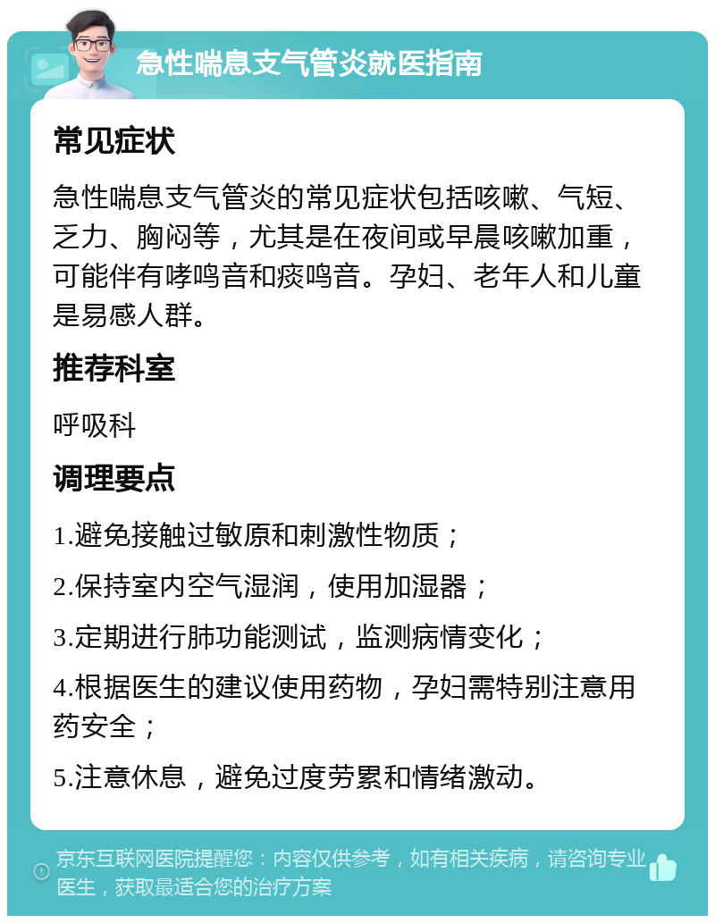 急性喘息支气管炎就医指南 常见症状 急性喘息支气管炎的常见症状包括咳嗽、气短、乏力、胸闷等，尤其是在夜间或早晨咳嗽加重，可能伴有哮鸣音和痰鸣音。孕妇、老年人和儿童是易感人群。 推荐科室 呼吸科 调理要点 1.避免接触过敏原和刺激性物质； 2.保持室内空气湿润，使用加湿器； 3.定期进行肺功能测试，监测病情变化； 4.根据医生的建议使用药物，孕妇需特别注意用药安全； 5.注意休息，避免过度劳累和情绪激动。