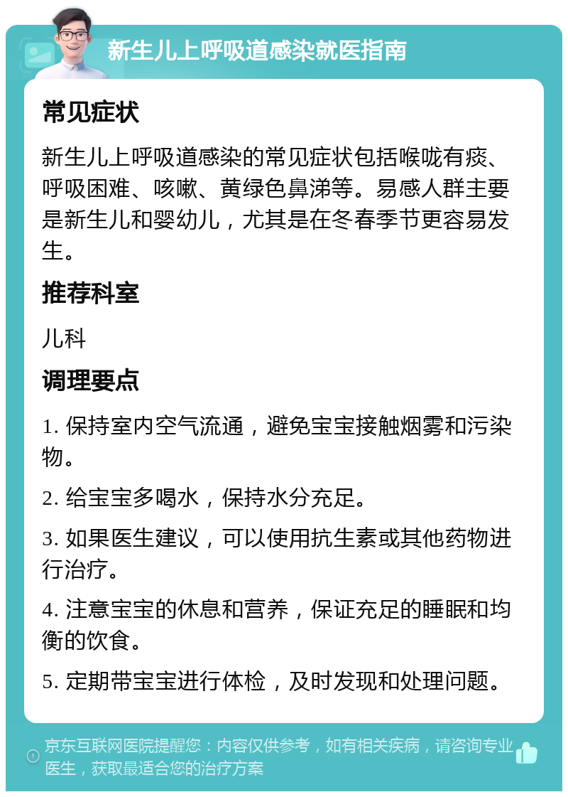 新生儿上呼吸道感染就医指南 常见症状 新生儿上呼吸道感染的常见症状包括喉咙有痰、呼吸困难、咳嗽、黄绿色鼻涕等。易感人群主要是新生儿和婴幼儿，尤其是在冬春季节更容易发生。 推荐科室 儿科 调理要点 1. 保持室内空气流通，避免宝宝接触烟雾和污染物。 2. 给宝宝多喝水，保持水分充足。 3. 如果医生建议，可以使用抗生素或其他药物进行治疗。 4. 注意宝宝的休息和营养，保证充足的睡眠和均衡的饮食。 5. 定期带宝宝进行体检，及时发现和处理问题。