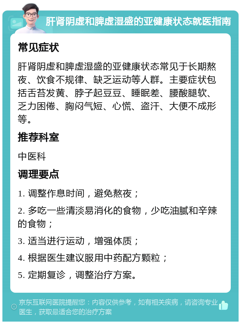 肝肾阴虚和脾虚湿盛的亚健康状态就医指南 常见症状 肝肾阴虚和脾虚湿盛的亚健康状态常见于长期熬夜、饮食不规律、缺乏运动等人群。主要症状包括舌苔发黄、脖子起豆豆、睡眠差、腰酸腿软、乏力困倦、胸闷气短、心慌、盗汗、大便不成形等。 推荐科室 中医科 调理要点 1. 调整作息时间，避免熬夜； 2. 多吃一些清淡易消化的食物，少吃油腻和辛辣的食物； 3. 适当进行运动，增强体质； 4. 根据医生建议服用中药配方颗粒； 5. 定期复诊，调整治疗方案。