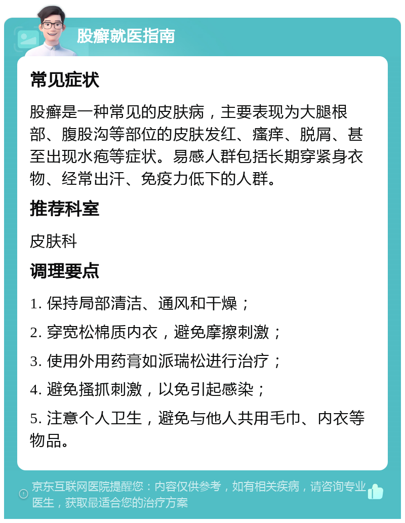 股癣就医指南 常见症状 股癣是一种常见的皮肤病，主要表现为大腿根部、腹股沟等部位的皮肤发红、瘙痒、脱屑、甚至出现水疱等症状。易感人群包括长期穿紧身衣物、经常出汗、免疫力低下的人群。 推荐科室 皮肤科 调理要点 1. 保持局部清洁、通风和干燥； 2. 穿宽松棉质内衣，避免摩擦刺激； 3. 使用外用药膏如派瑞松进行治疗； 4. 避免搔抓刺激，以免引起感染； 5. 注意个人卫生，避免与他人共用毛巾、内衣等物品。