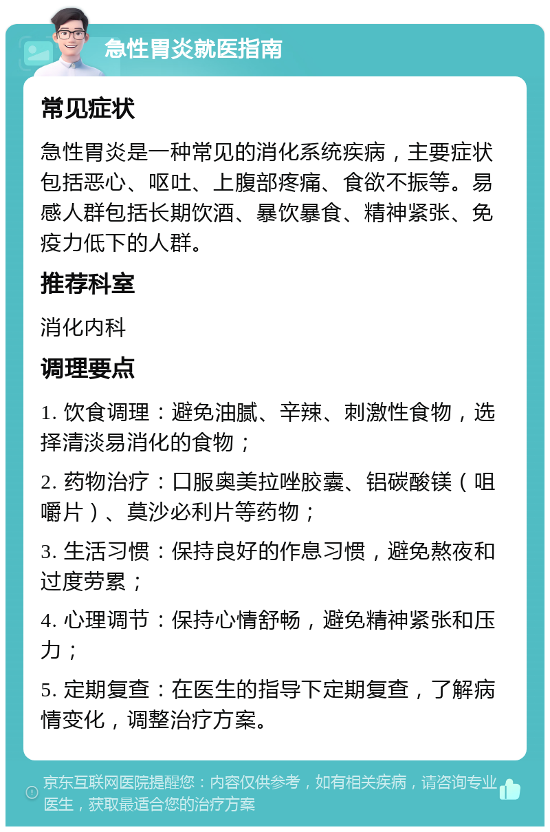 急性胃炎就医指南 常见症状 急性胃炎是一种常见的消化系统疾病，主要症状包括恶心、呕吐、上腹部疼痛、食欲不振等。易感人群包括长期饮酒、暴饮暴食、精神紧张、免疫力低下的人群。 推荐科室 消化内科 调理要点 1. 饮食调理：避免油腻、辛辣、刺激性食物，选择清淡易消化的食物； 2. 药物治疗：口服奥美拉唑胶囊、铝碳酸镁（咀嚼片）、莫沙必利片等药物； 3. 生活习惯：保持良好的作息习惯，避免熬夜和过度劳累； 4. 心理调节：保持心情舒畅，避免精神紧张和压力； 5. 定期复查：在医生的指导下定期复查，了解病情变化，调整治疗方案。