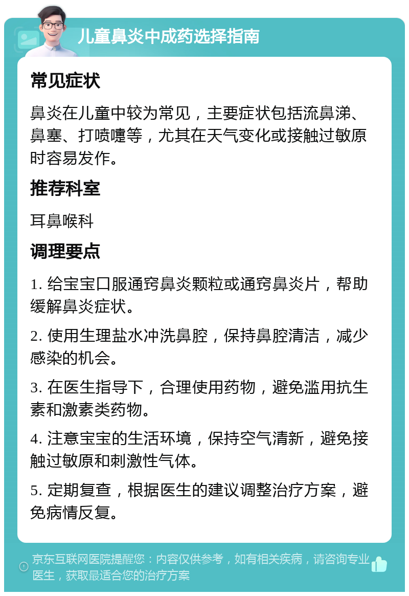 儿童鼻炎中成药选择指南 常见症状 鼻炎在儿童中较为常见，主要症状包括流鼻涕、鼻塞、打喷嚏等，尤其在天气变化或接触过敏原时容易发作。 推荐科室 耳鼻喉科 调理要点 1. 给宝宝口服通窍鼻炎颗粒或通窍鼻炎片，帮助缓解鼻炎症状。 2. 使用生理盐水冲洗鼻腔，保持鼻腔清洁，减少感染的机会。 3. 在医生指导下，合理使用药物，避免滥用抗生素和激素类药物。 4. 注意宝宝的生活环境，保持空气清新，避免接触过敏原和刺激性气体。 5. 定期复查，根据医生的建议调整治疗方案，避免病情反复。