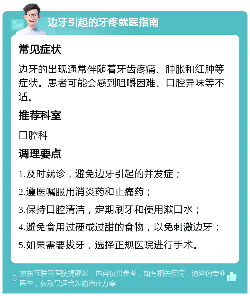 边牙引起的牙疼就医指南 常见症状 边牙的出现通常伴随着牙齿疼痛、肿胀和红肿等症状。患者可能会感到咀嚼困难、口腔异味等不适。 推荐科室 口腔科 调理要点 1.及时就诊，避免边牙引起的并发症； 2.遵医嘱服用消炎药和止痛药； 3.保持口腔清洁，定期刷牙和使用漱口水； 4.避免食用过硬或过甜的食物，以免刺激边牙； 5.如果需要拔牙，选择正规医院进行手术。