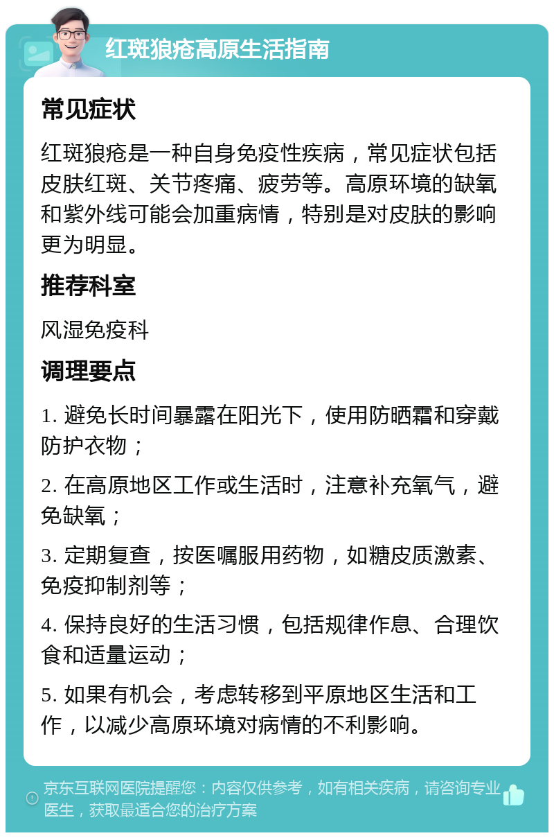 红斑狼疮高原生活指南 常见症状 红斑狼疮是一种自身免疫性疾病，常见症状包括皮肤红斑、关节疼痛、疲劳等。高原环境的缺氧和紫外线可能会加重病情，特别是对皮肤的影响更为明显。 推荐科室 风湿免疫科 调理要点 1. 避免长时间暴露在阳光下，使用防晒霜和穿戴防护衣物； 2. 在高原地区工作或生活时，注意补充氧气，避免缺氧； 3. 定期复查，按医嘱服用药物，如糖皮质激素、免疫抑制剂等； 4. 保持良好的生活习惯，包括规律作息、合理饮食和适量运动； 5. 如果有机会，考虑转移到平原地区生活和工作，以减少高原环境对病情的不利影响。