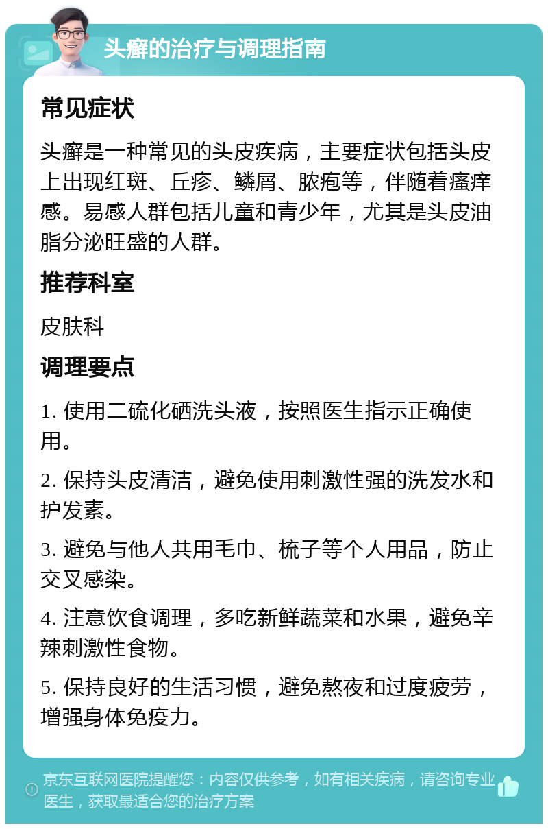 头癣的治疗与调理指南 常见症状 头癣是一种常见的头皮疾病，主要症状包括头皮上出现红斑、丘疹、鳞屑、脓疱等，伴随着瘙痒感。易感人群包括儿童和青少年，尤其是头皮油脂分泌旺盛的人群。 推荐科室 皮肤科 调理要点 1. 使用二硫化硒洗头液，按照医生指示正确使用。 2. 保持头皮清洁，避免使用刺激性强的洗发水和护发素。 3. 避免与他人共用毛巾、梳子等个人用品，防止交叉感染。 4. 注意饮食调理，多吃新鲜蔬菜和水果，避免辛辣刺激性食物。 5. 保持良好的生活习惯，避免熬夜和过度疲劳，增强身体免疫力。