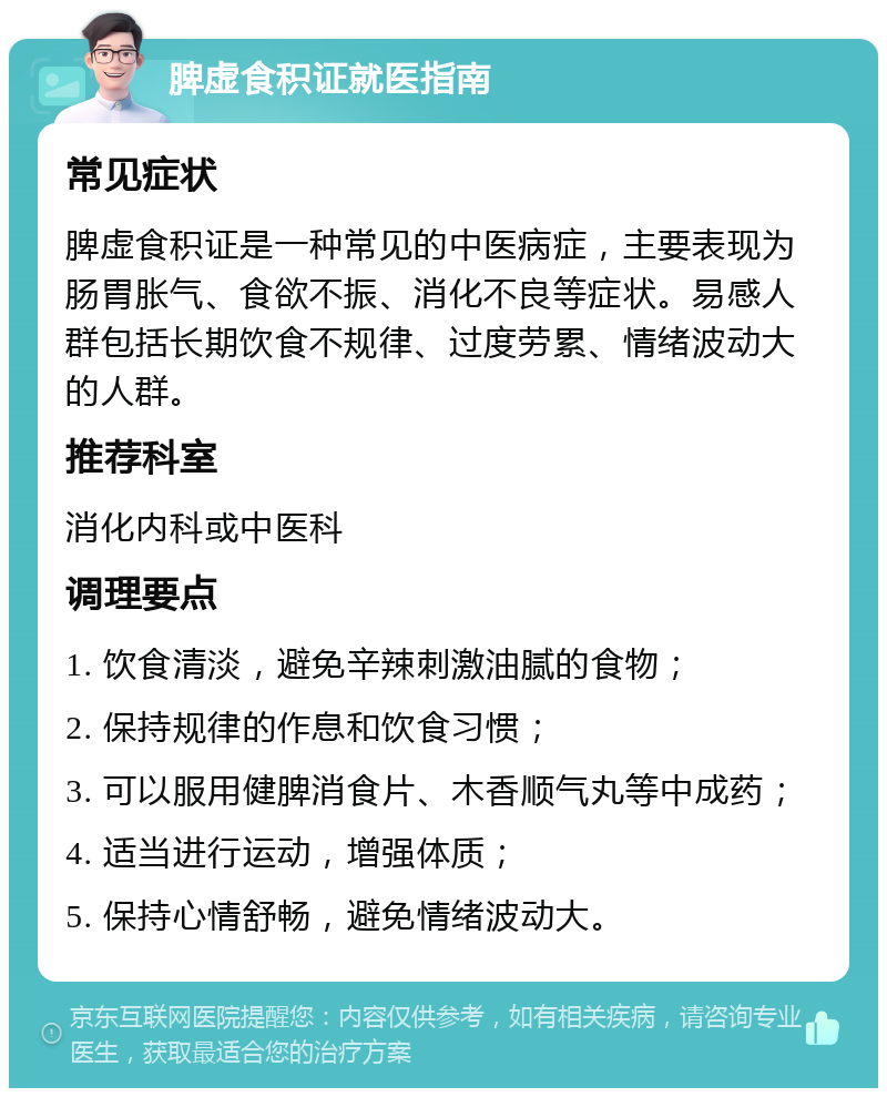 脾虚食积证就医指南 常见症状 脾虚食积证是一种常见的中医病症，主要表现为肠胃胀气、食欲不振、消化不良等症状。易感人群包括长期饮食不规律、过度劳累、情绪波动大的人群。 推荐科室 消化内科或中医科 调理要点 1. 饮食清淡，避免辛辣刺激油腻的食物； 2. 保持规律的作息和饮食习惯； 3. 可以服用健脾消食片、木香顺气丸等中成药； 4. 适当进行运动，增强体质； 5. 保持心情舒畅，避免情绪波动大。