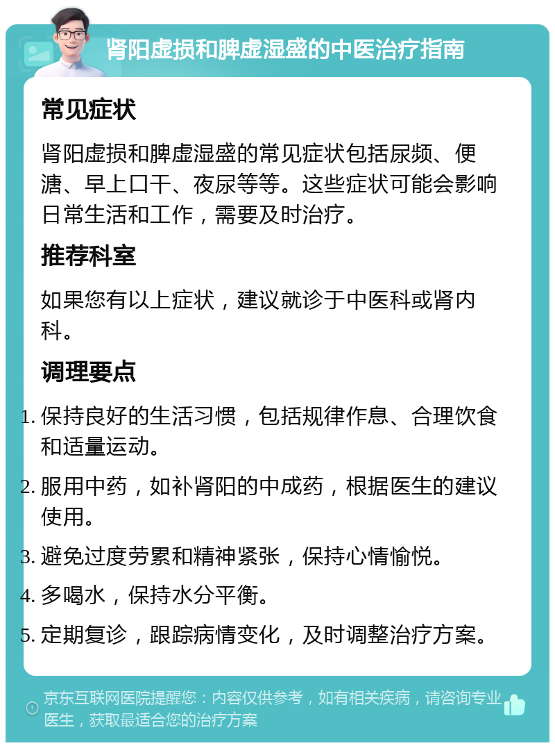 肾阳虚损和脾虚湿盛的中医治疗指南 常见症状 肾阳虚损和脾虚湿盛的常见症状包括尿频、便溏、早上口干、夜尿等等。这些症状可能会影响日常生活和工作，需要及时治疗。 推荐科室 如果您有以上症状，建议就诊于中医科或肾内科。 调理要点 保持良好的生活习惯，包括规律作息、合理饮食和适量运动。 服用中药，如补肾阳的中成药，根据医生的建议使用。 避免过度劳累和精神紧张，保持心情愉悦。 多喝水，保持水分平衡。 定期复诊，跟踪病情变化，及时调整治疗方案。