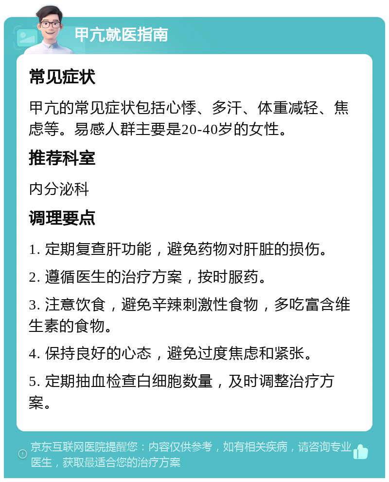 甲亢就医指南 常见症状 甲亢的常见症状包括心悸、多汗、体重减轻、焦虑等。易感人群主要是20-40岁的女性。 推荐科室 内分泌科 调理要点 1. 定期复查肝功能，避免药物对肝脏的损伤。 2. 遵循医生的治疗方案，按时服药。 3. 注意饮食，避免辛辣刺激性食物，多吃富含维生素的食物。 4. 保持良好的心态，避免过度焦虑和紧张。 5. 定期抽血检查白细胞数量，及时调整治疗方案。