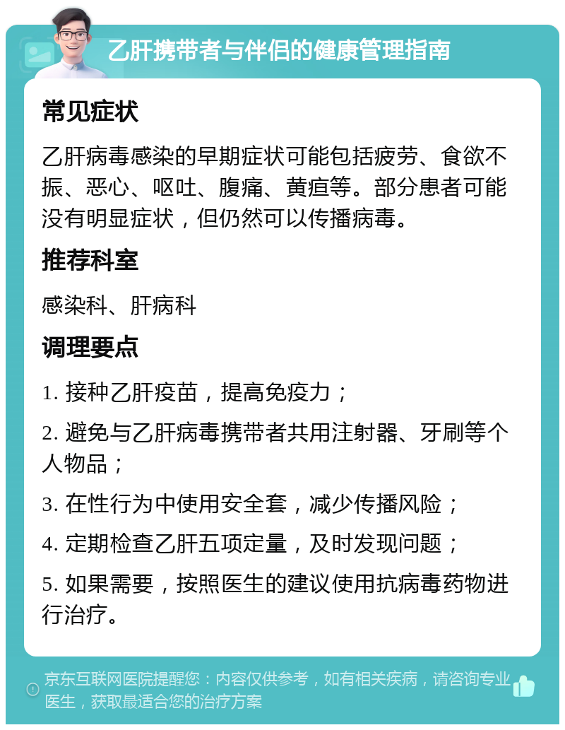 乙肝携带者与伴侣的健康管理指南 常见症状 乙肝病毒感染的早期症状可能包括疲劳、食欲不振、恶心、呕吐、腹痛、黄疸等。部分患者可能没有明显症状，但仍然可以传播病毒。 推荐科室 感染科、肝病科 调理要点 1. 接种乙肝疫苗，提高免疫力； 2. 避免与乙肝病毒携带者共用注射器、牙刷等个人物品； 3. 在性行为中使用安全套，减少传播风险； 4. 定期检查乙肝五项定量，及时发现问题； 5. 如果需要，按照医生的建议使用抗病毒药物进行治疗。