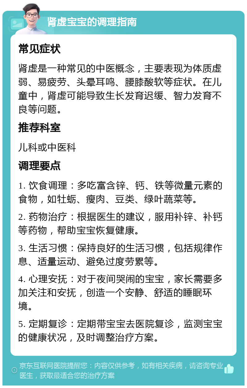 肾虚宝宝的调理指南 常见症状 肾虚是一种常见的中医概念，主要表现为体质虚弱、易疲劳、头晕耳鸣、腰膝酸软等症状。在儿童中，肾虚可能导致生长发育迟缓、智力发育不良等问题。 推荐科室 儿科或中医科 调理要点 1. 饮食调理：多吃富含锌、钙、铁等微量元素的食物，如牡蛎、瘦肉、豆类、绿叶蔬菜等。 2. 药物治疗：根据医生的建议，服用补锌、补钙等药物，帮助宝宝恢复健康。 3. 生活习惯：保持良好的生活习惯，包括规律作息、适量运动、避免过度劳累等。 4. 心理安抚：对于夜间哭闹的宝宝，家长需要多加关注和安抚，创造一个安静、舒适的睡眠环境。 5. 定期复诊：定期带宝宝去医院复诊，监测宝宝的健康状况，及时调整治疗方案。