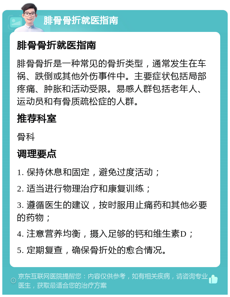 腓骨骨折就医指南 腓骨骨折就医指南 腓骨骨折是一种常见的骨折类型，通常发生在车祸、跌倒或其他外伤事件中。主要症状包括局部疼痛、肿胀和活动受限。易感人群包括老年人、运动员和有骨质疏松症的人群。 推荐科室 骨科 调理要点 1. 保持休息和固定，避免过度活动； 2. 适当进行物理治疗和康复训练； 3. 遵循医生的建议，按时服用止痛药和其他必要的药物； 4. 注意营养均衡，摄入足够的钙和维生素D； 5. 定期复查，确保骨折处的愈合情况。