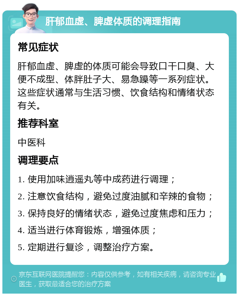 肝郁血虚、脾虚体质的调理指南 常见症状 肝郁血虚、脾虚的体质可能会导致口干口臭、大便不成型、体胖肚子大、易急躁等一系列症状。这些症状通常与生活习惯、饮食结构和情绪状态有关。 推荐科室 中医科 调理要点 1. 使用加味逍遥丸等中成药进行调理； 2. 注意饮食结构，避免过度油腻和辛辣的食物； 3. 保持良好的情绪状态，避免过度焦虑和压力； 4. 适当进行体育锻炼，增强体质； 5. 定期进行复诊，调整治疗方案。