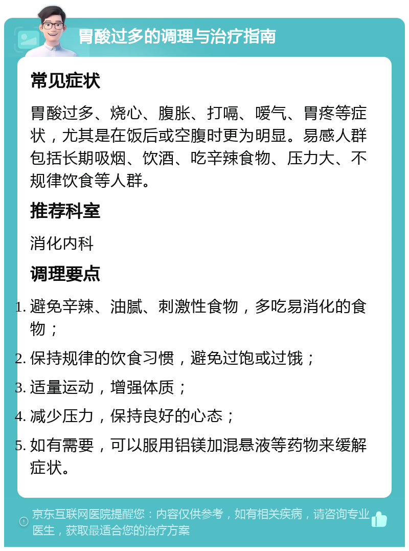 胃酸过多的调理与治疗指南 常见症状 胃酸过多、烧心、腹胀、打嗝、嗳气、胃疼等症状，尤其是在饭后或空腹时更为明显。易感人群包括长期吸烟、饮酒、吃辛辣食物、压力大、不规律饮食等人群。 推荐科室 消化内科 调理要点 避免辛辣、油腻、刺激性食物，多吃易消化的食物； 保持规律的饮食习惯，避免过饱或过饿； 适量运动，增强体质； 减少压力，保持良好的心态； 如有需要，可以服用铝镁加混悬液等药物来缓解症状。