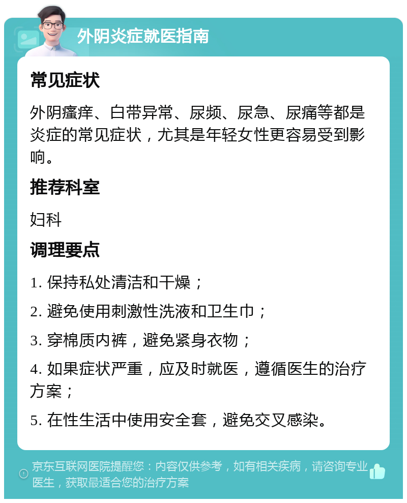 外阴炎症就医指南 常见症状 外阴瘙痒、白带异常、尿频、尿急、尿痛等都是炎症的常见症状，尤其是年轻女性更容易受到影响。 推荐科室 妇科 调理要点 1. 保持私处清洁和干燥； 2. 避免使用刺激性洗液和卫生巾； 3. 穿棉质内裤，避免紧身衣物； 4. 如果症状严重，应及时就医，遵循医生的治疗方案； 5. 在性生活中使用安全套，避免交叉感染。