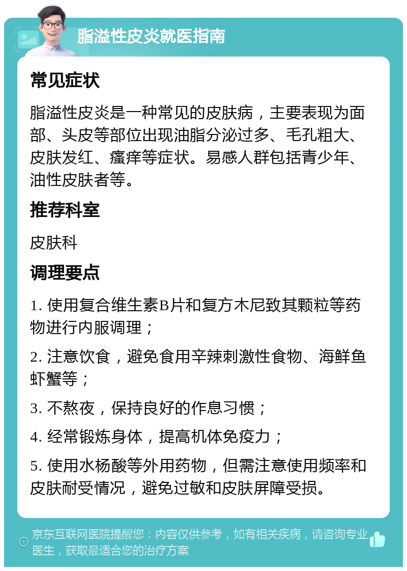 脂溢性皮炎就医指南 常见症状 脂溢性皮炎是一种常见的皮肤病，主要表现为面部、头皮等部位出现油脂分泌过多、毛孔粗大、皮肤发红、瘙痒等症状。易感人群包括青少年、油性皮肤者等。 推荐科室 皮肤科 调理要点 1. 使用复合维生素B片和复方木尼致其颗粒等药物进行内服调理； 2. 注意饮食，避免食用辛辣刺激性食物、海鲜鱼虾蟹等； 3. 不熬夜，保持良好的作息习惯； 4. 经常锻炼身体，提高机体免疫力； 5. 使用水杨酸等外用药物，但需注意使用频率和皮肤耐受情况，避免过敏和皮肤屏障受损。