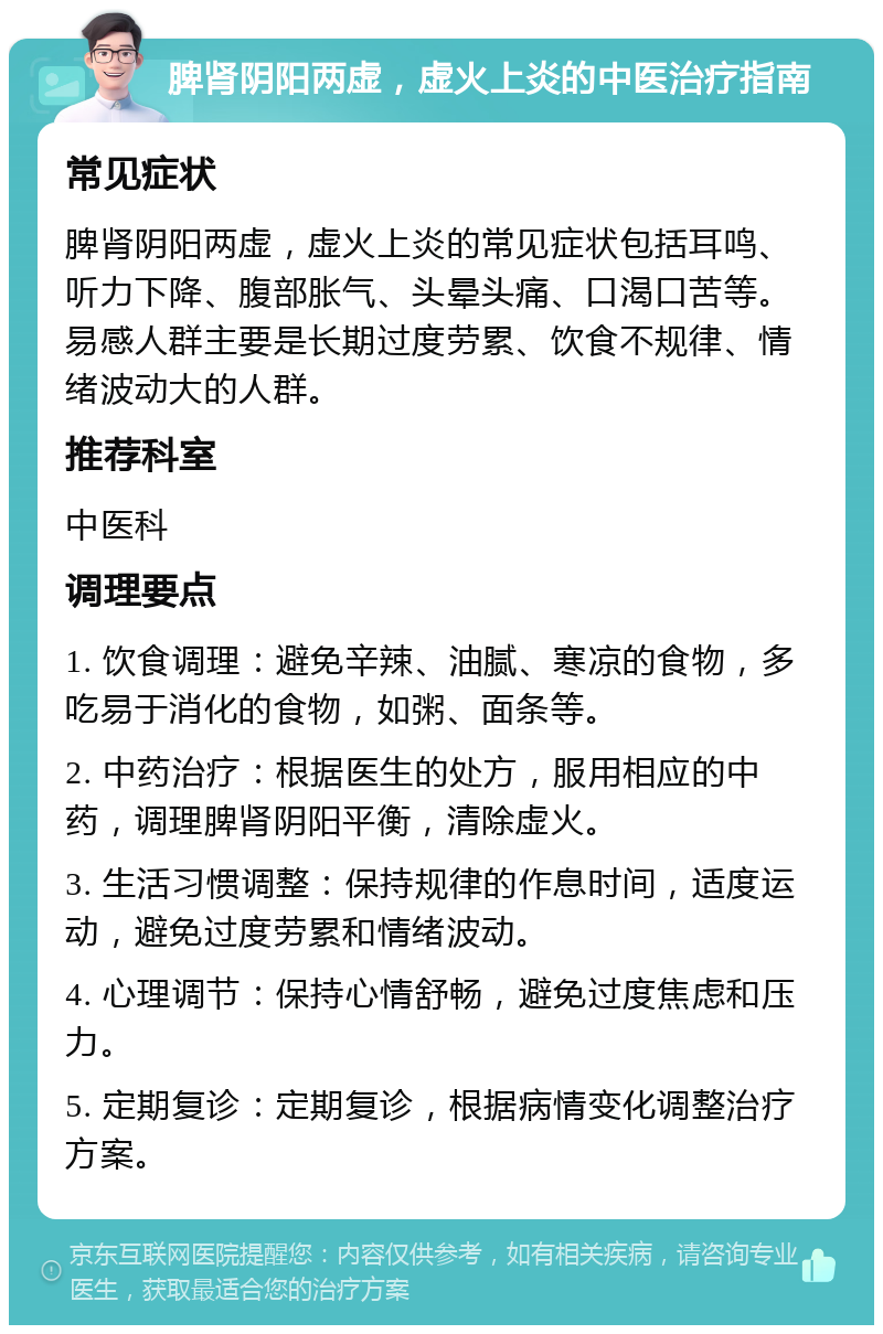 脾肾阴阳两虚，虚火上炎的中医治疗指南 常见症状 脾肾阴阳两虚，虚火上炎的常见症状包括耳鸣、听力下降、腹部胀气、头晕头痛、口渴口苦等。易感人群主要是长期过度劳累、饮食不规律、情绪波动大的人群。 推荐科室 中医科 调理要点 1. 饮食调理：避免辛辣、油腻、寒凉的食物，多吃易于消化的食物，如粥、面条等。 2. 中药治疗：根据医生的处方，服用相应的中药，调理脾肾阴阳平衡，清除虚火。 3. 生活习惯调整：保持规律的作息时间，适度运动，避免过度劳累和情绪波动。 4. 心理调节：保持心情舒畅，避免过度焦虑和压力。 5. 定期复诊：定期复诊，根据病情变化调整治疗方案。