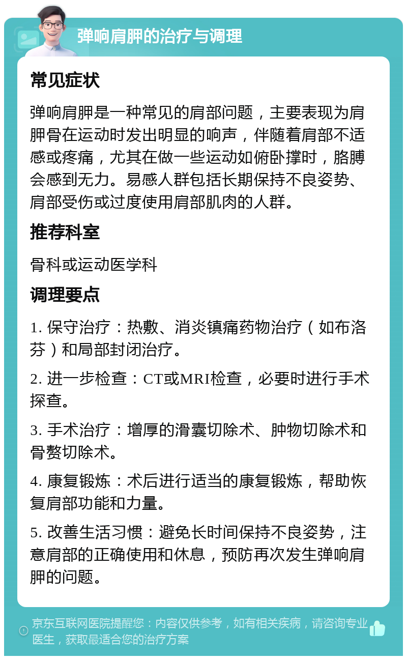 弹响肩胛的治疗与调理 常见症状 弹响肩胛是一种常见的肩部问题，主要表现为肩胛骨在运动时发出明显的响声，伴随着肩部不适感或疼痛，尤其在做一些运动如俯卧撑时，胳膊会感到无力。易感人群包括长期保持不良姿势、肩部受伤或过度使用肩部肌肉的人群。 推荐科室 骨科或运动医学科 调理要点 1. 保守治疗：热敷、消炎镇痛药物治疗（如布洛芬）和局部封闭治疗。 2. 进一步检查：CT或MRI检查，必要时进行手术探查。 3. 手术治疗：增厚的滑囊切除术、肿物切除术和骨赘切除术。 4. 康复锻炼：术后进行适当的康复锻炼，帮助恢复肩部功能和力量。 5. 改善生活习惯：避免长时间保持不良姿势，注意肩部的正确使用和休息，预防再次发生弹响肩胛的问题。