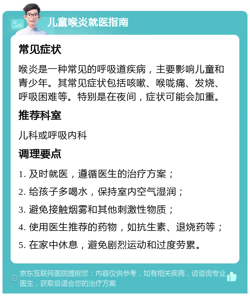 儿童喉炎就医指南 常见症状 喉炎是一种常见的呼吸道疾病，主要影响儿童和青少年。其常见症状包括咳嗽、喉咙痛、发烧、呼吸困难等。特别是在夜间，症状可能会加重。 推荐科室 儿科或呼吸内科 调理要点 1. 及时就医，遵循医生的治疗方案； 2. 给孩子多喝水，保持室内空气湿润； 3. 避免接触烟雾和其他刺激性物质； 4. 使用医生推荐的药物，如抗生素、退烧药等； 5. 在家中休息，避免剧烈运动和过度劳累。