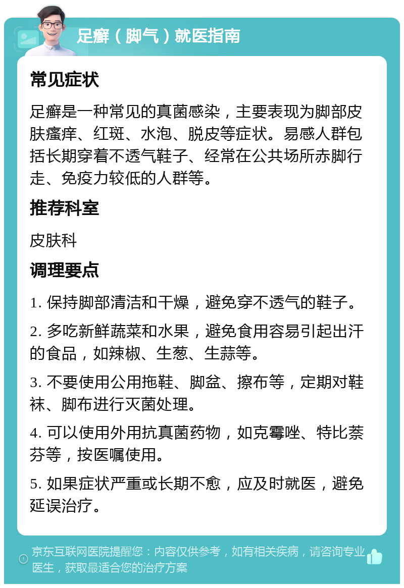 足癣（脚气）就医指南 常见症状 足癣是一种常见的真菌感染，主要表现为脚部皮肤瘙痒、红斑、水泡、脱皮等症状。易感人群包括长期穿着不透气鞋子、经常在公共场所赤脚行走、免疫力较低的人群等。 推荐科室 皮肤科 调理要点 1. 保持脚部清洁和干燥，避免穿不透气的鞋子。 2. 多吃新鲜蔬菜和水果，避免食用容易引起出汗的食品，如辣椒、生葱、生蒜等。 3. 不要使用公用拖鞋、脚盆、擦布等，定期对鞋袜、脚布进行灭菌处理。 4. 可以使用外用抗真菌药物，如克霉唑、特比萘芬等，按医嘱使用。 5. 如果症状严重或长期不愈，应及时就医，避免延误治疗。