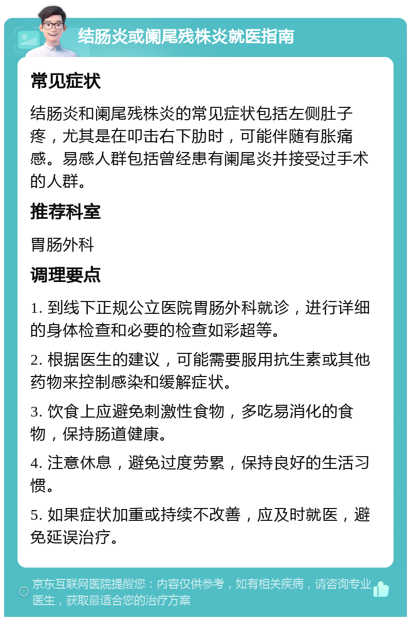 结肠炎或阑尾残株炎就医指南 常见症状 结肠炎和阑尾残株炎的常见症状包括左侧肚子疼，尤其是在叩击右下肋时，可能伴随有胀痛感。易感人群包括曾经患有阑尾炎并接受过手术的人群。 推荐科室 胃肠外科 调理要点 1. 到线下正规公立医院胃肠外科就诊，进行详细的身体检查和必要的检查如彩超等。 2. 根据医生的建议，可能需要服用抗生素或其他药物来控制感染和缓解症状。 3. 饮食上应避免刺激性食物，多吃易消化的食物，保持肠道健康。 4. 注意休息，避免过度劳累，保持良好的生活习惯。 5. 如果症状加重或持续不改善，应及时就医，避免延误治疗。