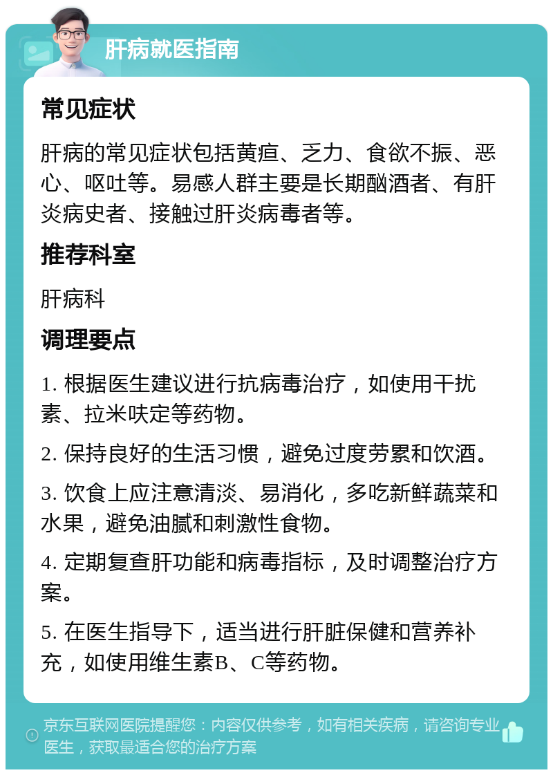 肝病就医指南 常见症状 肝病的常见症状包括黄疸、乏力、食欲不振、恶心、呕吐等。易感人群主要是长期酗酒者、有肝炎病史者、接触过肝炎病毒者等。 推荐科室 肝病科 调理要点 1. 根据医生建议进行抗病毒治疗，如使用干扰素、拉米呋定等药物。 2. 保持良好的生活习惯，避免过度劳累和饮酒。 3. 饮食上应注意清淡、易消化，多吃新鲜蔬菜和水果，避免油腻和刺激性食物。 4. 定期复查肝功能和病毒指标，及时调整治疗方案。 5. 在医生指导下，适当进行肝脏保健和营养补充，如使用维生素B、C等药物。