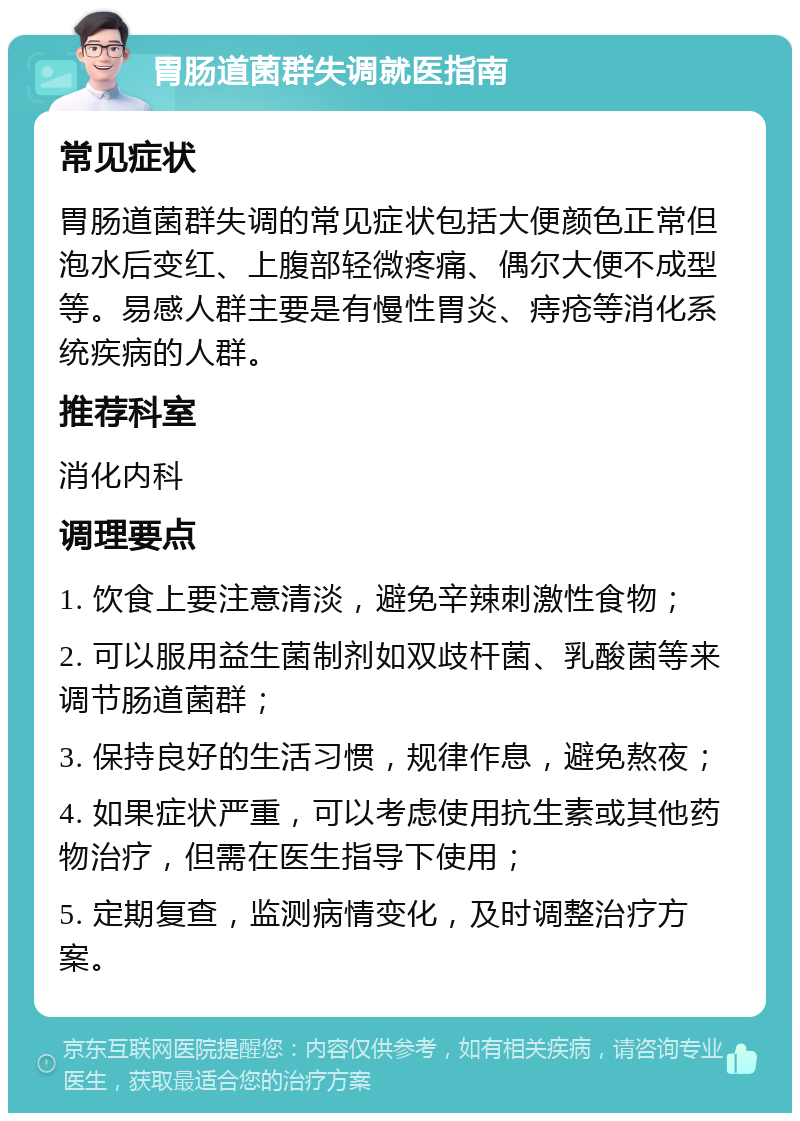 胃肠道菌群失调就医指南 常见症状 胃肠道菌群失调的常见症状包括大便颜色正常但泡水后变红、上腹部轻微疼痛、偶尔大便不成型等。易感人群主要是有慢性胃炎、痔疮等消化系统疾病的人群。 推荐科室 消化内科 调理要点 1. 饮食上要注意清淡，避免辛辣刺激性食物； 2. 可以服用益生菌制剂如双歧杆菌、乳酸菌等来调节肠道菌群； 3. 保持良好的生活习惯，规律作息，避免熬夜； 4. 如果症状严重，可以考虑使用抗生素或其他药物治疗，但需在医生指导下使用； 5. 定期复查，监测病情变化，及时调整治疗方案。