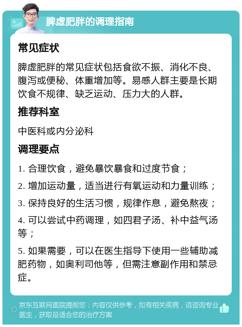 脾虚肥胖的调理指南 常见症状 脾虚肥胖的常见症状包括食欲不振、消化不良、腹泻或便秘、体重增加等。易感人群主要是长期饮食不规律、缺乏运动、压力大的人群。 推荐科室 中医科或内分泌科 调理要点 1. 合理饮食，避免暴饮暴食和过度节食； 2. 增加运动量，适当进行有氧运动和力量训练； 3. 保持良好的生活习惯，规律作息，避免熬夜； 4. 可以尝试中药调理，如四君子汤、补中益气汤等； 5. 如果需要，可以在医生指导下使用一些辅助减肥药物，如奥利司他等，但需注意副作用和禁忌症。