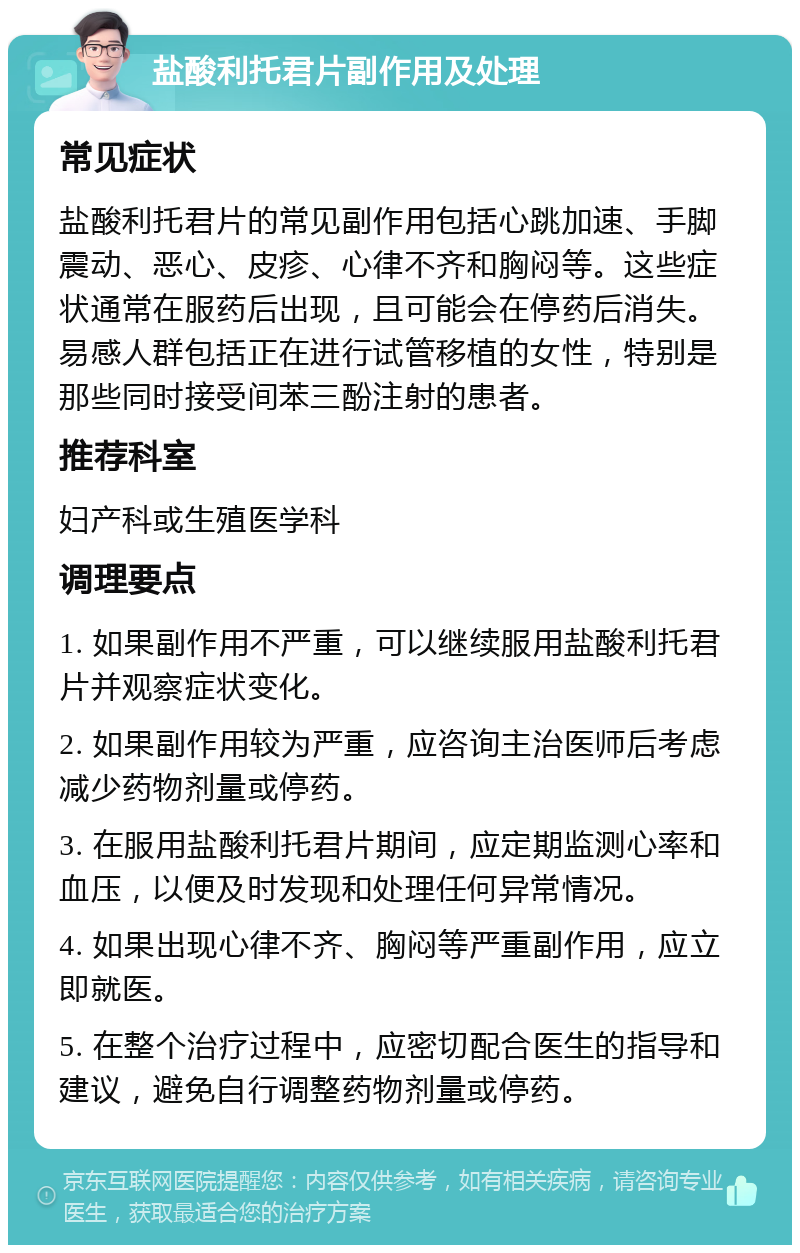 盐酸利托君片副作用及处理 常见症状 盐酸利托君片的常见副作用包括心跳加速、手脚震动、恶心、皮疹、心律不齐和胸闷等。这些症状通常在服药后出现，且可能会在停药后消失。易感人群包括正在进行试管移植的女性，特别是那些同时接受间苯三酚注射的患者。 推荐科室 妇产科或生殖医学科 调理要点 1. 如果副作用不严重，可以继续服用盐酸利托君片并观察症状变化。 2. 如果副作用较为严重，应咨询主治医师后考虑减少药物剂量或停药。 3. 在服用盐酸利托君片期间，应定期监测心率和血压，以便及时发现和处理任何异常情况。 4. 如果出现心律不齐、胸闷等严重副作用，应立即就医。 5. 在整个治疗过程中，应密切配合医生的指导和建议，避免自行调整药物剂量或停药。