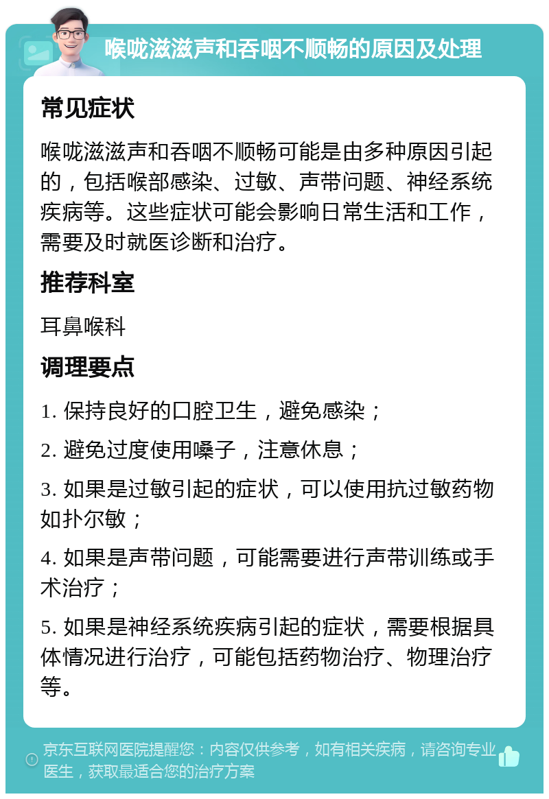 喉咙滋滋声和吞咽不顺畅的原因及处理 常见症状 喉咙滋滋声和吞咽不顺畅可能是由多种原因引起的，包括喉部感染、过敏、声带问题、神经系统疾病等。这些症状可能会影响日常生活和工作，需要及时就医诊断和治疗。 推荐科室 耳鼻喉科 调理要点 1. 保持良好的口腔卫生，避免感染； 2. 避免过度使用嗓子，注意休息； 3. 如果是过敏引起的症状，可以使用抗过敏药物如扑尔敏； 4. 如果是声带问题，可能需要进行声带训练或手术治疗； 5. 如果是神经系统疾病引起的症状，需要根据具体情况进行治疗，可能包括药物治疗、物理治疗等。