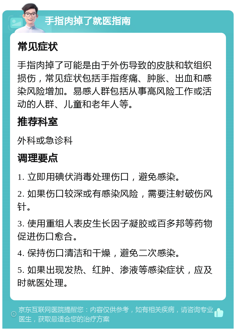 手指肉掉了就医指南 常见症状 手指肉掉了可能是由于外伤导致的皮肤和软组织损伤，常见症状包括手指疼痛、肿胀、出血和感染风险增加。易感人群包括从事高风险工作或活动的人群、儿童和老年人等。 推荐科室 外科或急诊科 调理要点 1. 立即用碘伏消毒处理伤口，避免感染。 2. 如果伤口较深或有感染风险，需要注射破伤风针。 3. 使用重组人表皮生长因子凝胶或百多邦等药物促进伤口愈合。 4. 保持伤口清洁和干燥，避免二次感染。 5. 如果出现发热、红肿、渗液等感染症状，应及时就医处理。