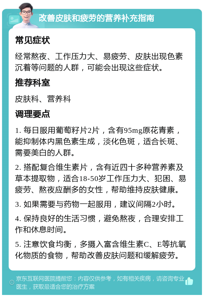 改善皮肤和疲劳的营养补充指南 常见症状 经常熬夜、工作压力大、易疲劳、皮肤出现色素沉着等问题的人群，可能会出现这些症状。 推荐科室 皮肤科、营养科 调理要点 1. 每日服用葡萄籽片2片，含有95mg原花青素，能抑制体内黑色素生成，淡化色斑，适合长斑、需要美白的人群。 2. 搭配复合维生素片，含有近四十多种营养素及草本提取物，适合18-50岁工作压力大、犯困、易疲劳、熬夜应酬多的女性，帮助维持皮肤健康。 3. 如果需要与药物一起服用，建议间隔2小时。 4. 保持良好的生活习惯，避免熬夜，合理安排工作和休息时间。 5. 注意饮食均衡，多摄入富含维生素C、E等抗氧化物质的食物，帮助改善皮肤问题和缓解疲劳。