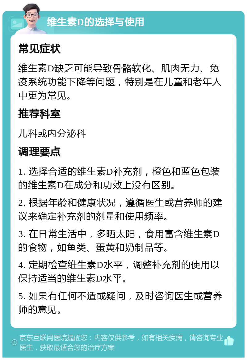 维生素D的选择与使用 常见症状 维生素D缺乏可能导致骨骼软化、肌肉无力、免疫系统功能下降等问题，特别是在儿童和老年人中更为常见。 推荐科室 儿科或内分泌科 调理要点 1. 选择合适的维生素D补充剂，橙色和蓝色包装的维生素D在成分和功效上没有区别。 2. 根据年龄和健康状况，遵循医生或营养师的建议来确定补充剂的剂量和使用频率。 3. 在日常生活中，多晒太阳，食用富含维生素D的食物，如鱼类、蛋黄和奶制品等。 4. 定期检查维生素D水平，调整补充剂的使用以保持适当的维生素D水平。 5. 如果有任何不适或疑问，及时咨询医生或营养师的意见。