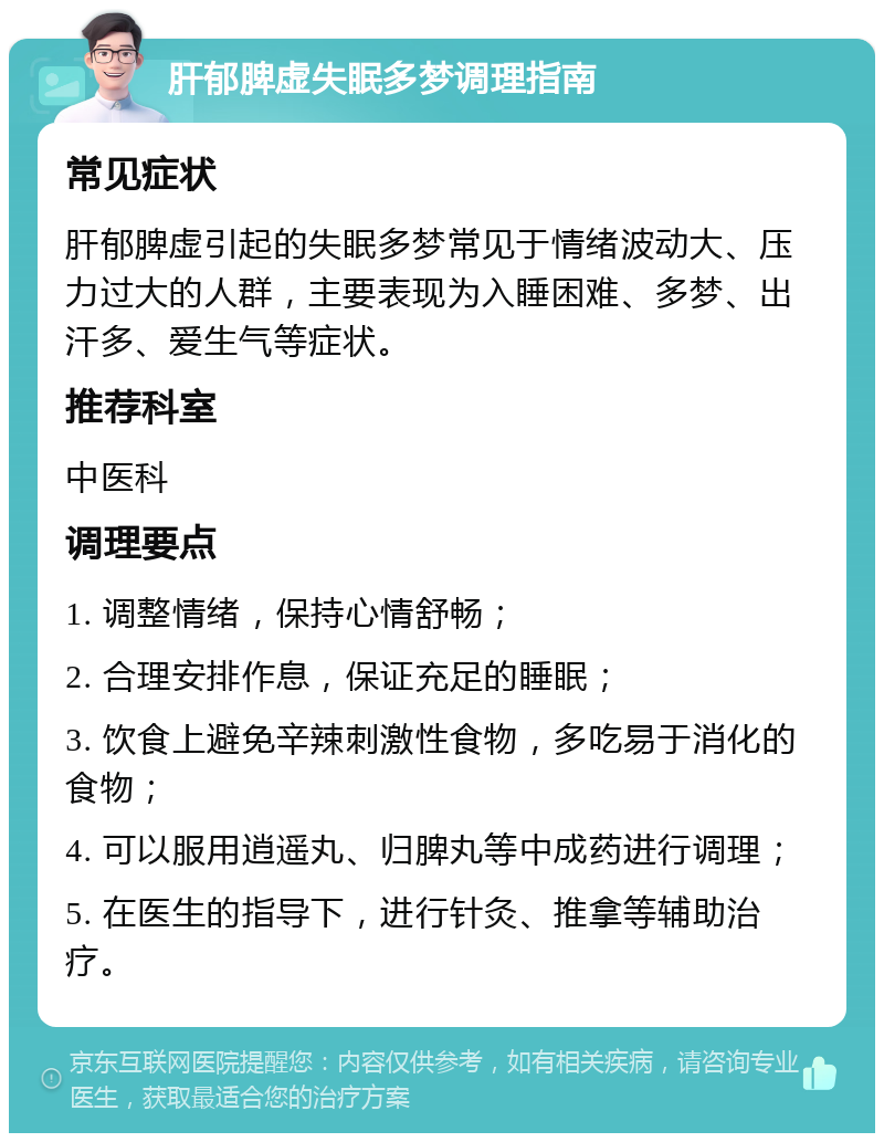 肝郁脾虚失眠多梦调理指南 常见症状 肝郁脾虚引起的失眠多梦常见于情绪波动大、压力过大的人群，主要表现为入睡困难、多梦、出汗多、爱生气等症状。 推荐科室 中医科 调理要点 1. 调整情绪，保持心情舒畅； 2. 合理安排作息，保证充足的睡眠； 3. 饮食上避免辛辣刺激性食物，多吃易于消化的食物； 4. 可以服用逍遥丸、归脾丸等中成药进行调理； 5. 在医生的指导下，进行针灸、推拿等辅助治疗。