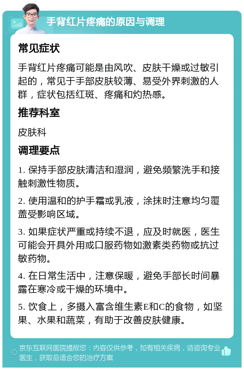 手背红片疼痛的原因与调理 常见症状 手背红片疼痛可能是由风吹、皮肤干燥或过敏引起的，常见于手部皮肤较薄、易受外界刺激的人群，症状包括红斑、疼痛和灼热感。 推荐科室 皮肤科 调理要点 1. 保持手部皮肤清洁和湿润，避免频繁洗手和接触刺激性物质。 2. 使用温和的护手霜或乳液，涂抹时注意均匀覆盖受影响区域。 3. 如果症状严重或持续不退，应及时就医，医生可能会开具外用或口服药物如激素类药物或抗过敏药物。 4. 在日常生活中，注意保暖，避免手部长时间暴露在寒冷或干燥的环境中。 5. 饮食上，多摄入富含维生素E和C的食物，如坚果、水果和蔬菜，有助于改善皮肤健康。