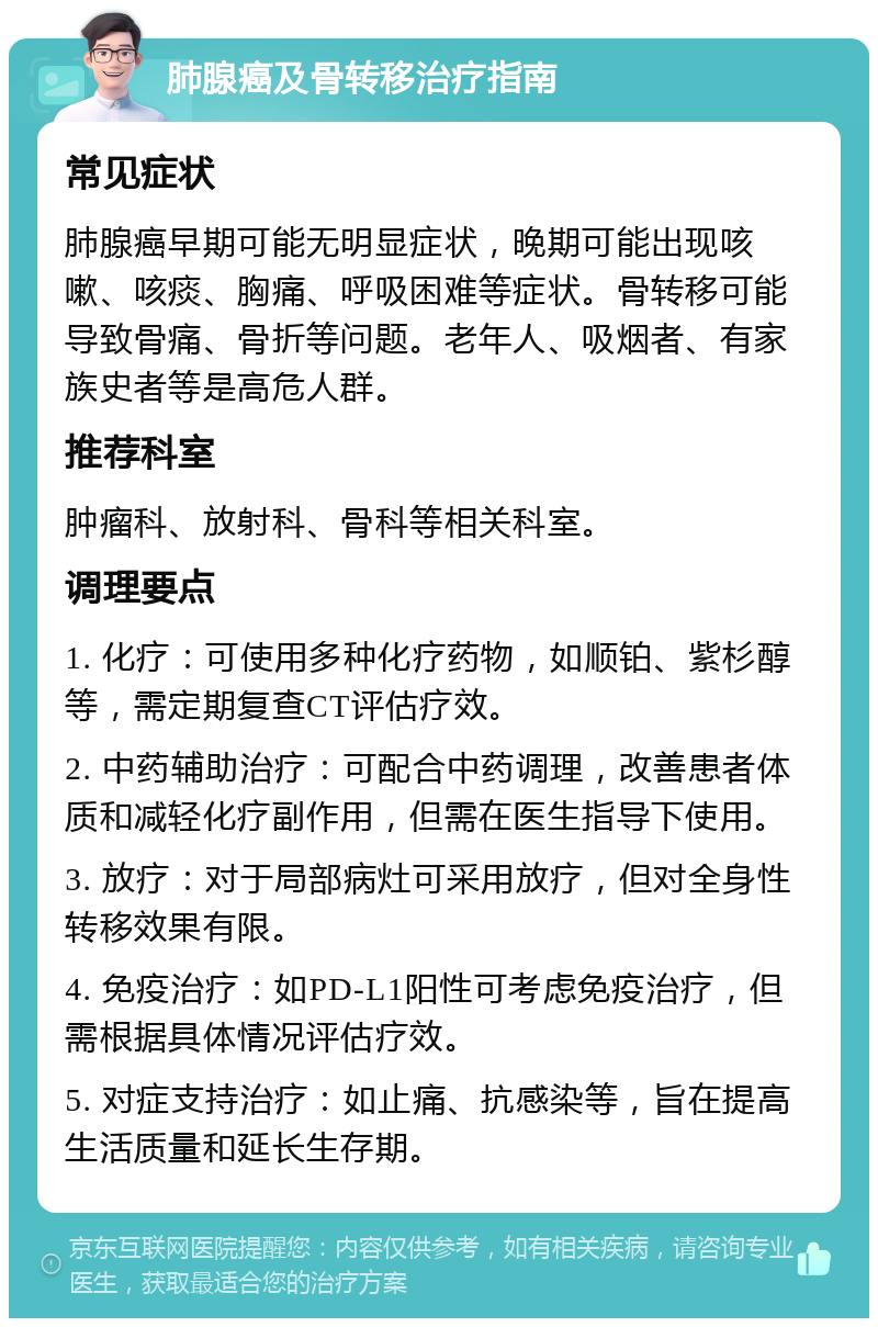 肺腺癌及骨转移治疗指南 常见症状 肺腺癌早期可能无明显症状，晚期可能出现咳嗽、咳痰、胸痛、呼吸困难等症状。骨转移可能导致骨痛、骨折等问题。老年人、吸烟者、有家族史者等是高危人群。 推荐科室 肿瘤科、放射科、骨科等相关科室。 调理要点 1. 化疗：可使用多种化疗药物，如顺铂、紫杉醇等，需定期复查CT评估疗效。 2. 中药辅助治疗：可配合中药调理，改善患者体质和减轻化疗副作用，但需在医生指导下使用。 3. 放疗：对于局部病灶可采用放疗，但对全身性转移效果有限。 4. 免疫治疗：如PD-L1阳性可考虑免疫治疗，但需根据具体情况评估疗效。 5. 对症支持治疗：如止痛、抗感染等，旨在提高生活质量和延长生存期。