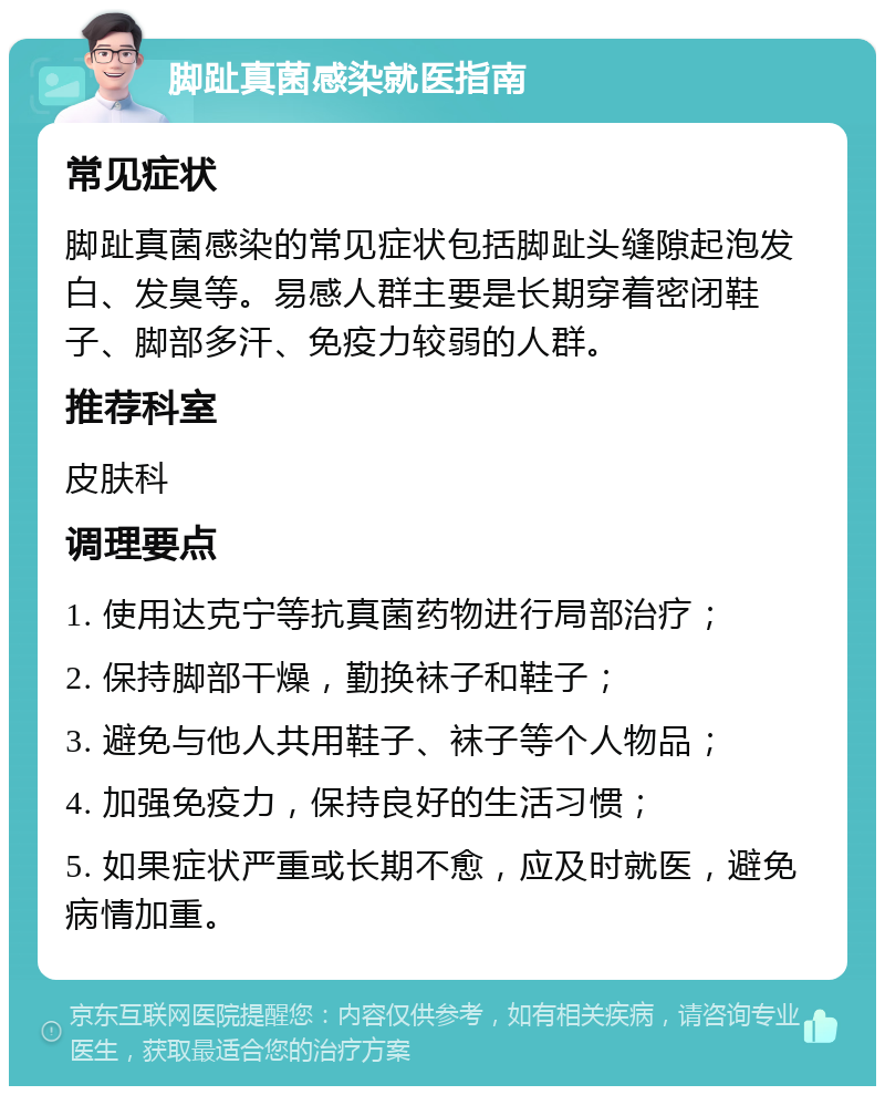 脚趾真菌感染就医指南 常见症状 脚趾真菌感染的常见症状包括脚趾头缝隙起泡发白、发臭等。易感人群主要是长期穿着密闭鞋子、脚部多汗、免疫力较弱的人群。 推荐科室 皮肤科 调理要点 1. 使用达克宁等抗真菌药物进行局部治疗； 2. 保持脚部干燥，勤换袜子和鞋子； 3. 避免与他人共用鞋子、袜子等个人物品； 4. 加强免疫力，保持良好的生活习惯； 5. 如果症状严重或长期不愈，应及时就医，避免病情加重。