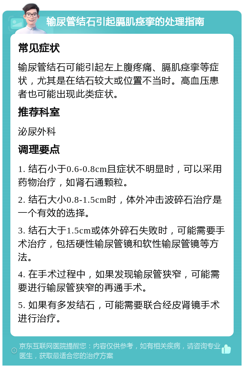 输尿管结石引起膈肌痉挛的处理指南 常见症状 输尿管结石可能引起左上腹疼痛、膈肌痉挛等症状，尤其是在结石较大或位置不当时。高血压患者也可能出现此类症状。 推荐科室 泌尿外科 调理要点 1. 结石小于0.6-0.8cm且症状不明显时，可以采用药物治疗，如肾石通颗粒。 2. 结石大小0.8-1.5cm时，体外冲击波碎石治疗是一个有效的选择。 3. 结石大于1.5cm或体外碎石失败时，可能需要手术治疗，包括硬性输尿管镜和软性输尿管镜等方法。 4. 在手术过程中，如果发现输尿管狭窄，可能需要进行输尿管狭窄的再通手术。 5. 如果有多发结石，可能需要联合经皮肾镜手术进行治疗。