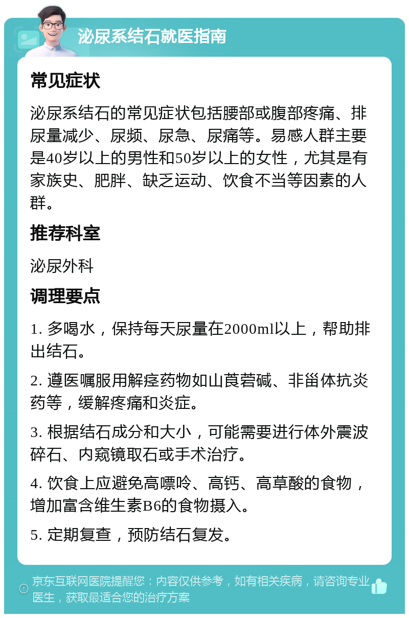 泌尿系结石就医指南 常见症状 泌尿系结石的常见症状包括腰部或腹部疼痛、排尿量减少、尿频、尿急、尿痛等。易感人群主要是40岁以上的男性和50岁以上的女性，尤其是有家族史、肥胖、缺乏运动、饮食不当等因素的人群。 推荐科室 泌尿外科 调理要点 1. 多喝水，保持每天尿量在2000ml以上，帮助排出结石。 2. 遵医嘱服用解痉药物如山莨菪碱、非甾体抗炎药等，缓解疼痛和炎症。 3. 根据结石成分和大小，可能需要进行体外震波碎石、内窥镜取石或手术治疗。 4. 饮食上应避免高嘌呤、高钙、高草酸的食物，增加富含维生素B6的食物摄入。 5. 定期复查，预防结石复发。