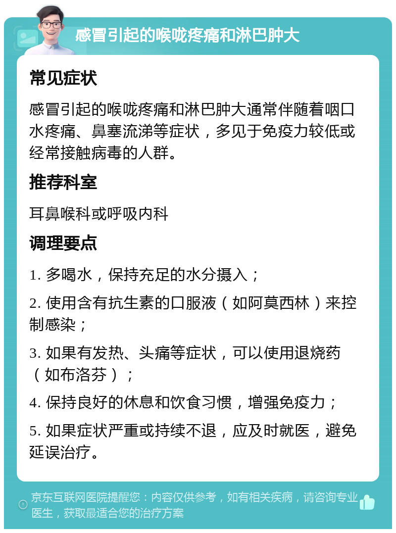 感冒引起的喉咙疼痛和淋巴肿大 常见症状 感冒引起的喉咙疼痛和淋巴肿大通常伴随着咽口水疼痛、鼻塞流涕等症状，多见于免疫力较低或经常接触病毒的人群。 推荐科室 耳鼻喉科或呼吸内科 调理要点 1. 多喝水，保持充足的水分摄入； 2. 使用含有抗生素的口服液（如阿莫西林）来控制感染； 3. 如果有发热、头痛等症状，可以使用退烧药（如布洛芬）； 4. 保持良好的休息和饮食习惯，增强免疫力； 5. 如果症状严重或持续不退，应及时就医，避免延误治疗。