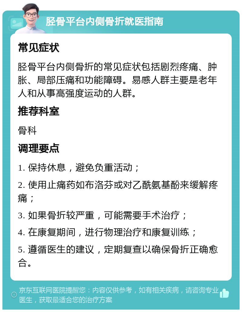 胫骨平台内侧骨折就医指南 常见症状 胫骨平台内侧骨折的常见症状包括剧烈疼痛、肿胀、局部压痛和功能障碍。易感人群主要是老年人和从事高强度运动的人群。 推荐科室 骨科 调理要点 1. 保持休息，避免负重活动； 2. 使用止痛药如布洛芬或对乙酰氨基酚来缓解疼痛； 3. 如果骨折较严重，可能需要手术治疗； 4. 在康复期间，进行物理治疗和康复训练； 5. 遵循医生的建议，定期复查以确保骨折正确愈合。